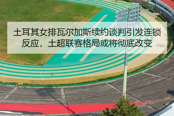 土耳其女排瓦尔加斯续约谈判引发连锁反应，土超联赛格局或将彻底改变